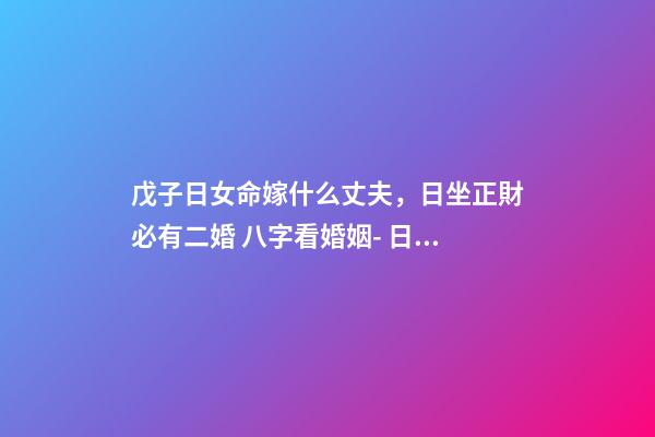 戊子日女命嫁什么丈夫，日坐正財必有二婚 八字看婚姻- 日柱戊子的女性會旺夫嗎？嫁的老公是很有才能對自己很好的人嗎？-第1張-觀點-玄機(jī)派